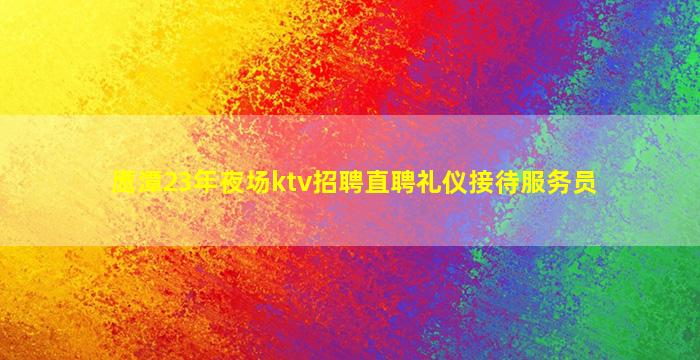 鹰潭23年夜场ktv招聘直聘礼仪接待服务员